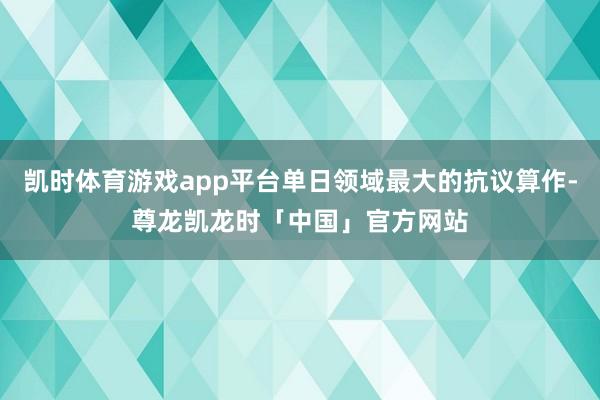 凯时体育游戏app平台单日领域最大的抗议算作-尊龙凯龙时「中