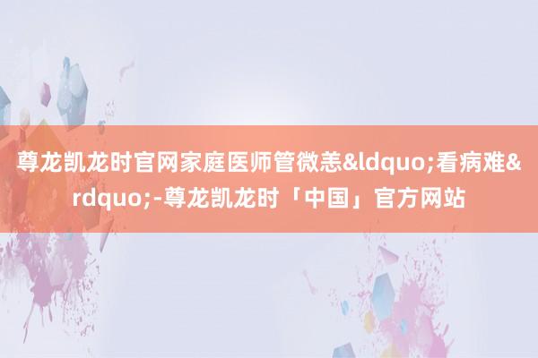尊龙凯龙时官网家庭医师管微恙&ldquo;看病难&a