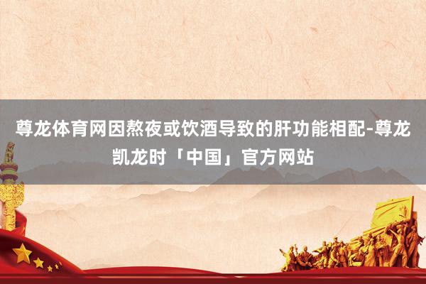 尊龙体育网因熬夜或饮酒导致的肝功能相配-尊龙凯龙时「中国」官