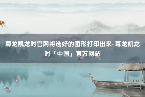 尊龙凯龙时官网将选好的图形打印出来-尊龙凯龙时「中国」官方网