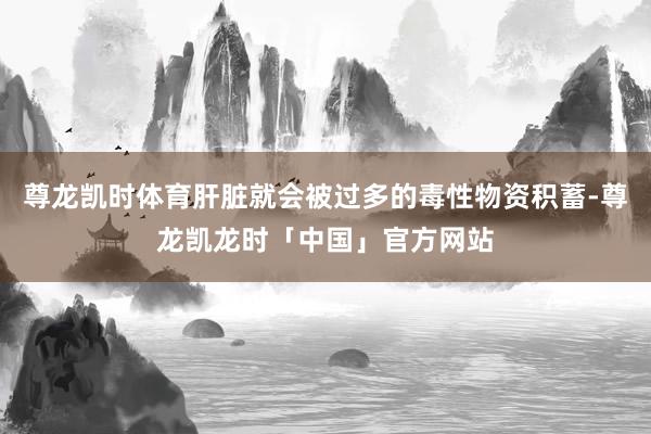 尊龙凯时体育肝脏就会被过多的毒性物资积蓄-尊龙凯龙时「中国」