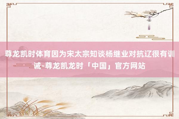 尊龙凯时体育因为宋太宗知谈杨继业对抗辽很有训诫-尊龙凯龙时「