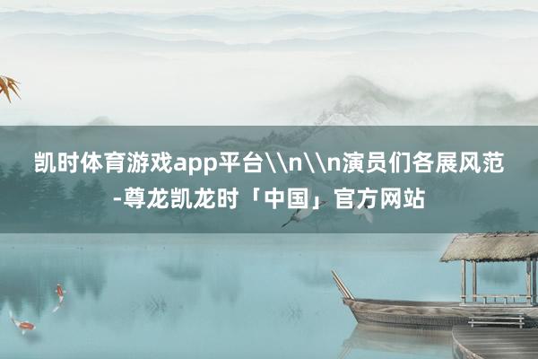 凯时体育游戏app平台\n\n演员们各展风范-尊龙凯龙时「中