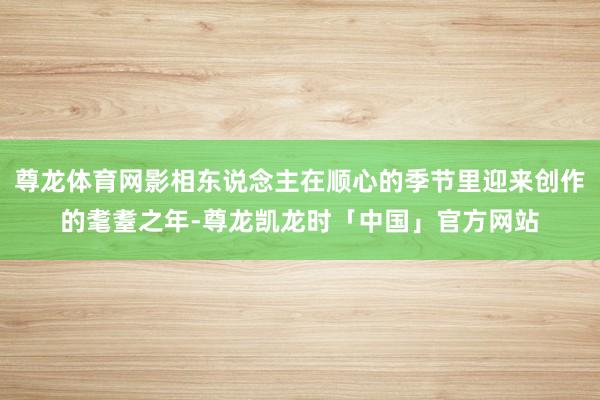尊龙体育网影相东说念主在顺心的季节里迎来创作的耄耋之年-尊龙