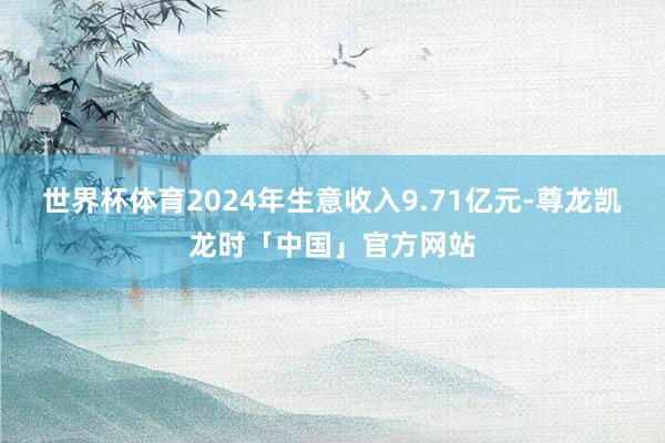 世界杯体育2024年生意收入9.71亿元-尊龙凯龙时「中国」官方网站