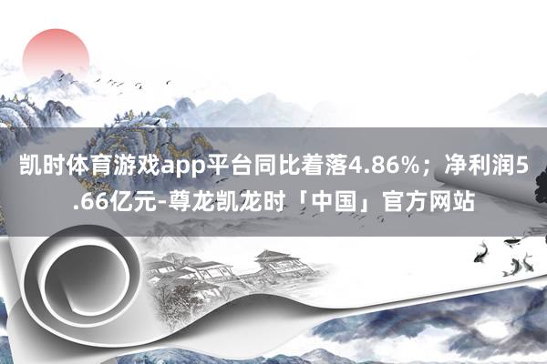 凯时体育游戏app平台同比着落4.86%；净利润5.66亿元-尊龙凯龙时「中国」官方网站