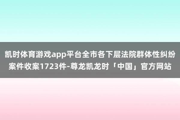 凯时体育游戏app平台全市各下层法院群体性纠纷案件收案172