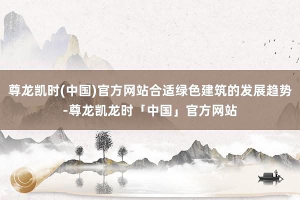 尊龙凯时(中国)官方网站合适绿色建筑的发展趋势-尊龙凯龙时「