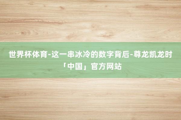 世界杯体育-这一串冰冷的数字背后-尊龙凯龙时「中国」官方网站