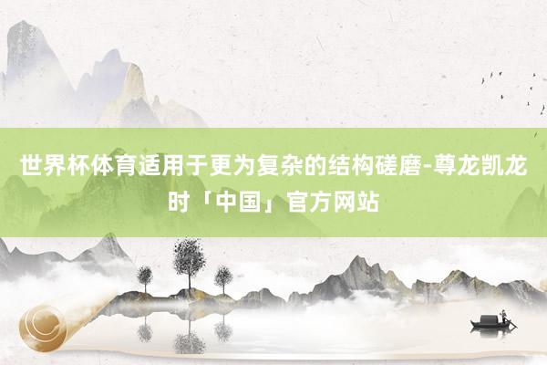 世界杯体育适用于更为复杂的结构磋磨-尊龙凯龙时「中国」官方网