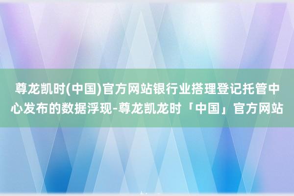 尊龙凯时(中国)官方网站银行业搭理登记托管中心发布的数据浮现