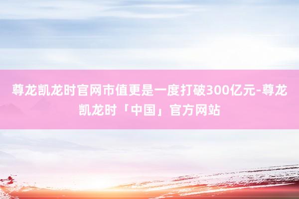 尊龙凯龙时官网市值更是一度打破300亿元-尊龙凯龙时「中国」