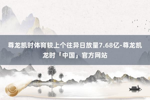 尊龙凯时体育较上个往异日放量7.68亿-尊龙凯龙时「中国」官
