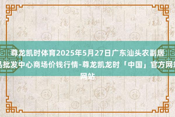 尊龙凯时体育2025年5月27日广东汕头农副居品批发中心商场