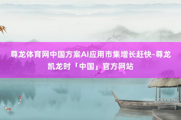 尊龙体育网　　中国方案AI应用市集增长赶快-尊龙凯龙时「中国