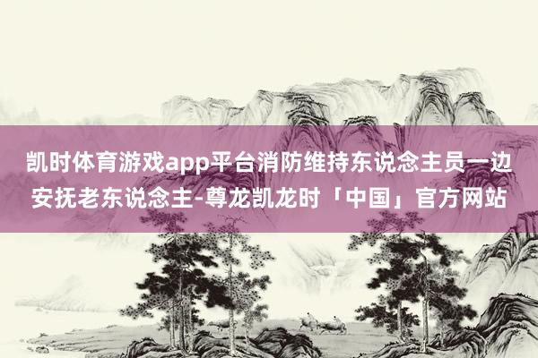凯时体育游戏app平台消防维持东说念主员一边安抚老东说念主-