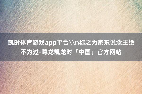 凯时体育游戏app平台\n称之为家东说念主绝不为过-尊龙凯龙