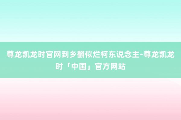 尊龙凯龙时官网到乡翻似烂柯东说念主-尊龙凯龙时「中国」官方网