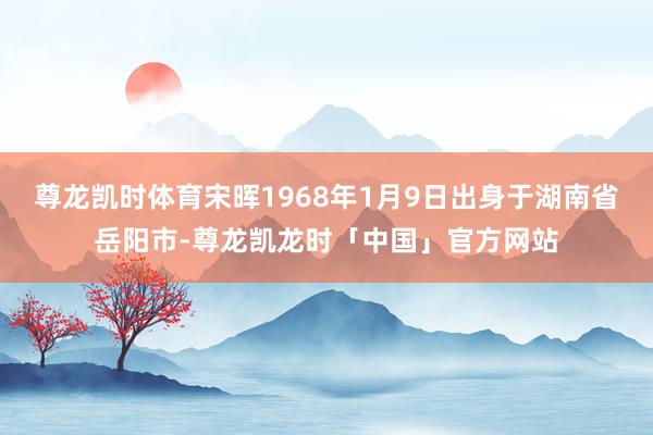 尊龙凯时体育宋晖1968年1月9日出身于湖南省岳阳市-尊龙凯