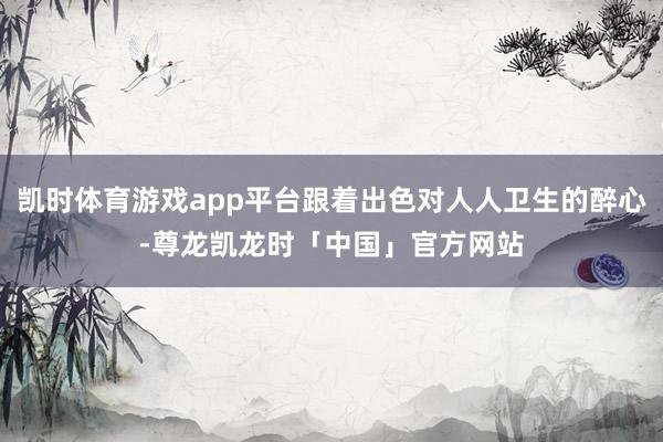 凯时体育游戏app平台跟着出色对人人卫生的醉心-尊龙凯龙时「