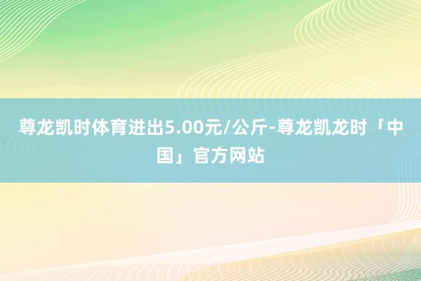 尊龙凯时体育进出5.00元/公斤-尊龙凯龙时「中国」官方网站