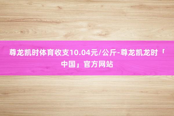 尊龙凯时体育收支10.04元/公斤-尊龙凯龙时「中国」官方网