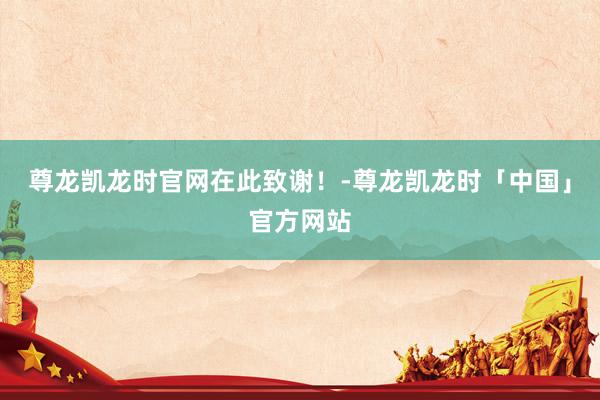 尊龙凯龙时官网在此致谢！-尊龙凯龙时「中国」官方网站