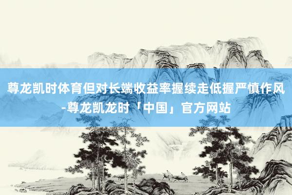 尊龙凯时体育但对长端收益率握续走低握严慎作风-尊龙凯龙时「中国」官方网站