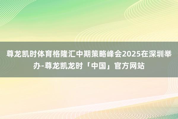 尊龙凯时体育格隆汇中期策略峰会2025在深圳举办-尊龙凯龙时「中国」官方网站