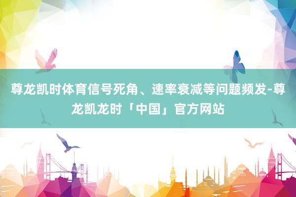 尊龙凯时体育信号死角、速率衰减等问题频发-尊龙凯龙时「中国」官方网站