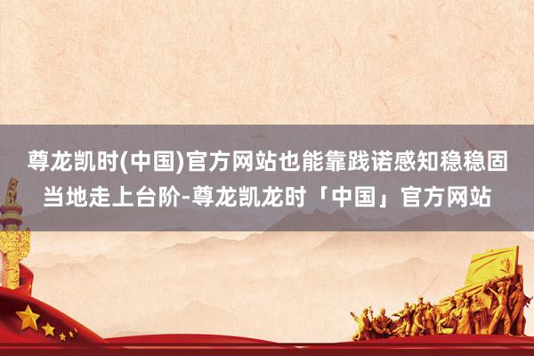 尊龙凯时(中国)官方网站也能靠践诺感知稳稳固当地走上台阶-尊龙凯龙时「中国」官方网站