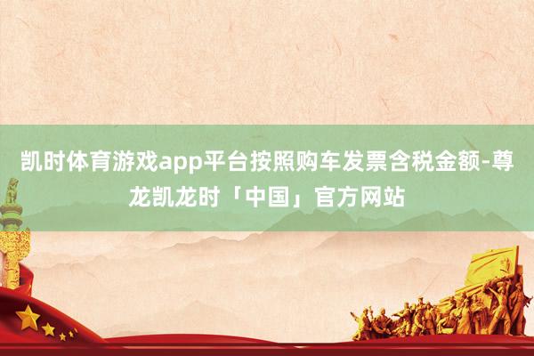 凯时体育游戏app平台按照购车发票含税金额-尊龙凯龙时「中国」官方网站