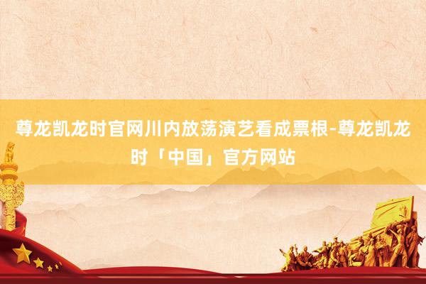 尊龙凯龙时官网川内放荡演艺看成票根-尊龙凯龙时「中国」官方网