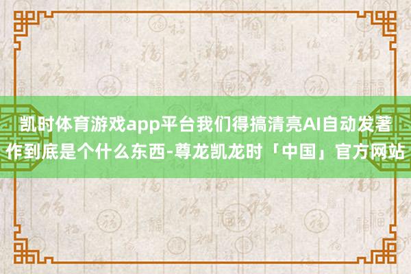 凯时体育游戏app平台我们得搞清亮AI自动发著作到底是个什么东西-尊龙凯龙时「中国」官方网站