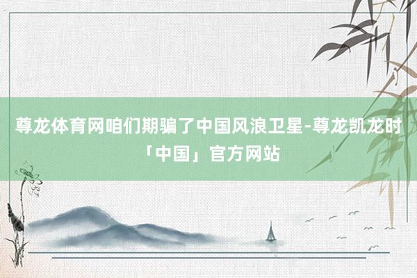 尊龙体育网咱们期骗了中国风浪卫星-尊龙凯龙时「中国」官方网站