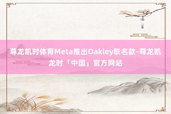 尊龙凯时体育Meta推出Oakley联名款-尊龙凯龙时「中国」官方网站
