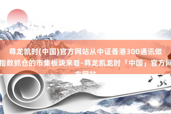 尊龙凯时(中国)官方网站从中证香港300通讯做事指数抓仓的市集板块来看-尊龙凯龙时「中国」官方网站