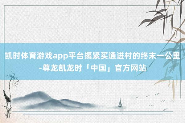 凯时体育游戏app平台攥紧买通进村的终末一公里-尊龙凯龙时「中国」官方网站