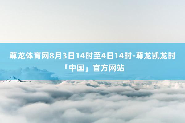 尊龙体育网8月3日14时至4日14时-尊龙凯龙时「中国」官方网站