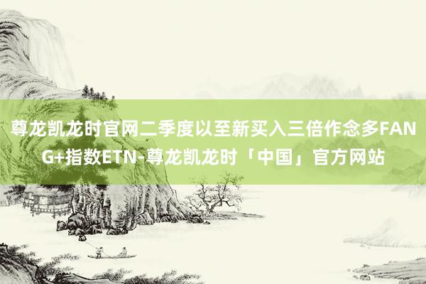 尊龙凯龙时官网二季度以至新买入三倍作念多FANG+指数ETN-尊龙凯龙时「中国」官方网站