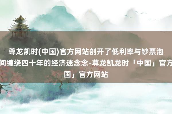 尊龙凯时(中国)官方网站剖开了低利率与钞票泡沫之间缠绕四十年的经济迷念念-尊龙凯龙时「中国」官方网站