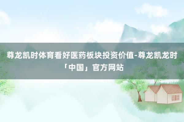 尊龙凯时体育看好医药板块投资价值-尊龙凯龙时「中国」官方网站