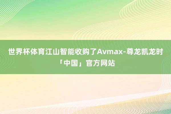世界杯体育江山智能收购了Avmax-尊龙凯龙时「中国」官方网
