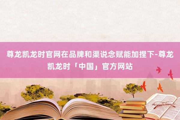 尊龙凯龙时官网在品牌和渠说念赋能加捏下-尊龙凯龙时「中国」官