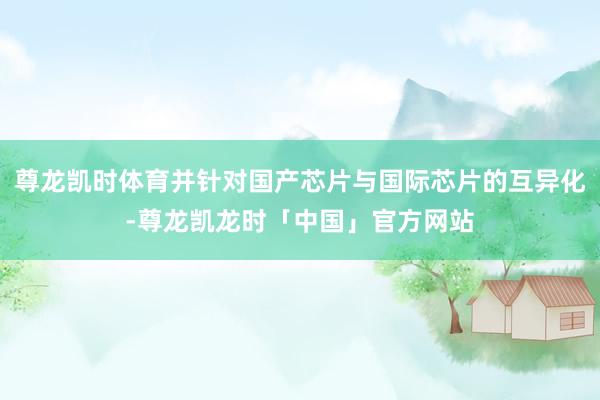 尊龙凯时体育并针对国产芯片与国际芯片的互异化-尊龙凯龙时「中