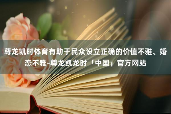 尊龙凯时体育有助于民众设立正确的价值不雅、婚恋不雅-尊龙凯龙