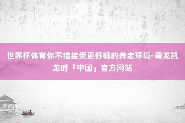 世界杯体育你不错接受更舒畅的养老环境-尊龙凯龙时「中国」官方