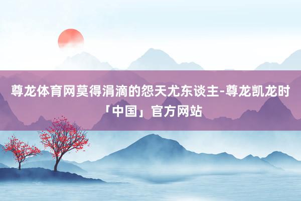 尊龙体育网莫得涓滴的怨天尤东谈主-尊龙凯龙时「中国」官方网站