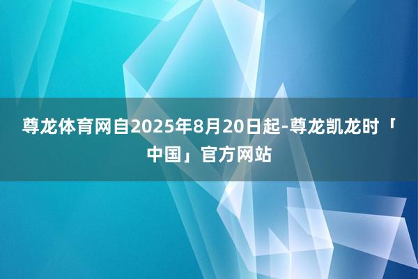 尊龙体育网自2025年8月20日起-尊龙凯龙时「中国」官方网