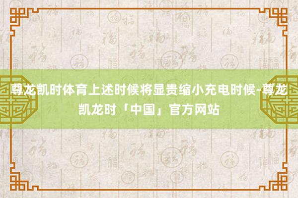 尊龙凯时体育上述时候将显贵缩小充电时候-尊龙凯龙时「中国」官